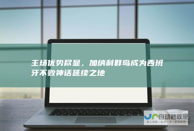 主场优势尽显，加纳利群岛成为西班牙不败神话延续之地