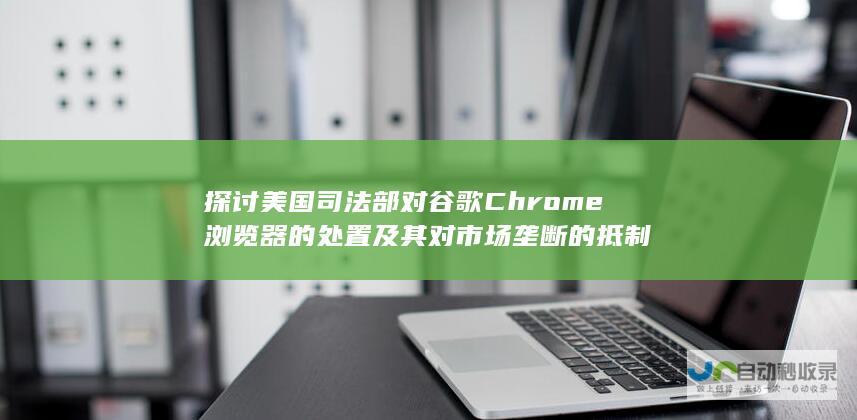 探讨美国司法部对谷歌Chrome浏览器的处置及其对市场垄断的抵制