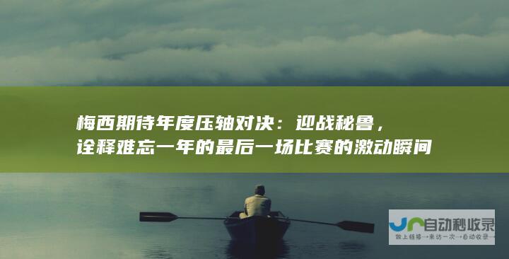 梅西期待年度压轴对决：迎战秘鲁，诠释难忘一年的最后一场比赛的激动瞬间