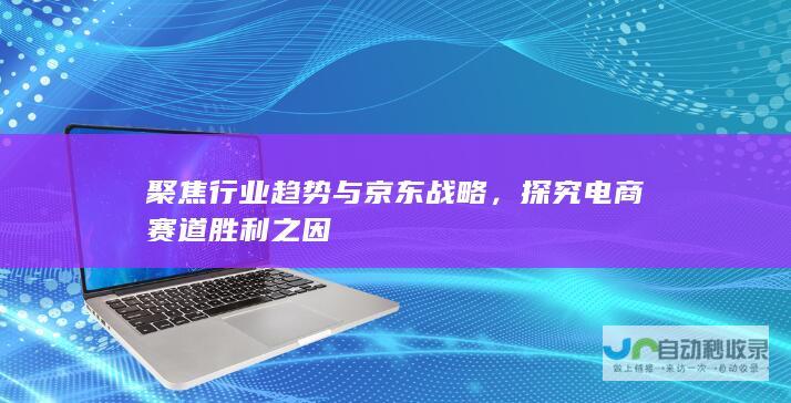 聚焦行业趋势与京东战略，探究电商赛道胜利之因