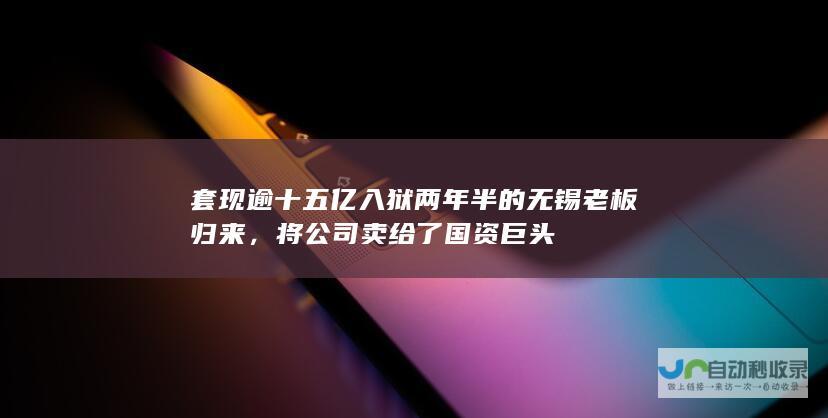 套现逾十五亿入狱两年半的无锡老板归来，将公司卖给了国资巨头