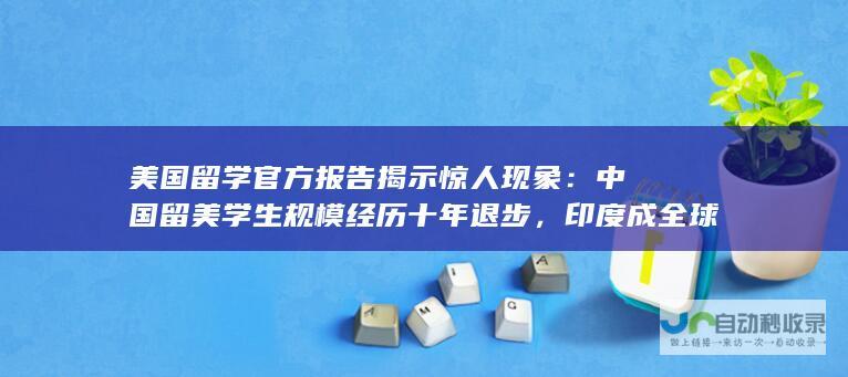 美国留学官方报告揭示惊人现象：中国留美学生规模经历十年退步，印度成全球留学巨头