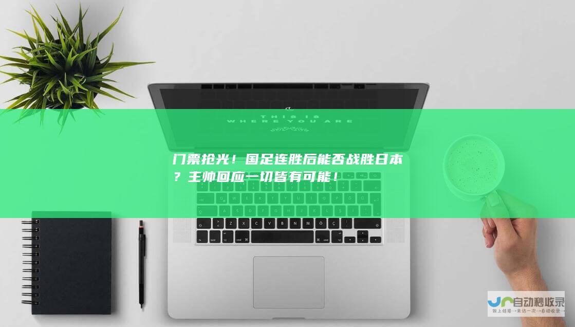 门票抢光！国足连胜后能否战胜日本？主帅回应一切皆有可能！