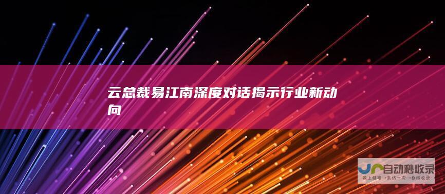 云总裁易江南深度对话揭示行业新动向