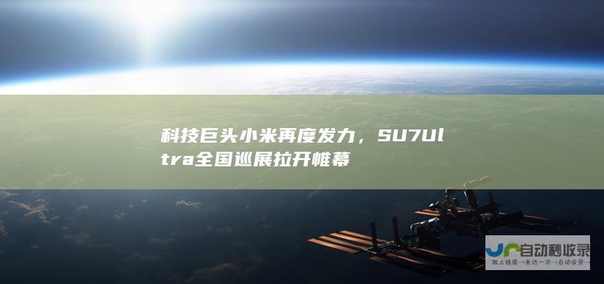 科技巨头小米再度发力，SU7Ultra全国巡展拉开帷幕