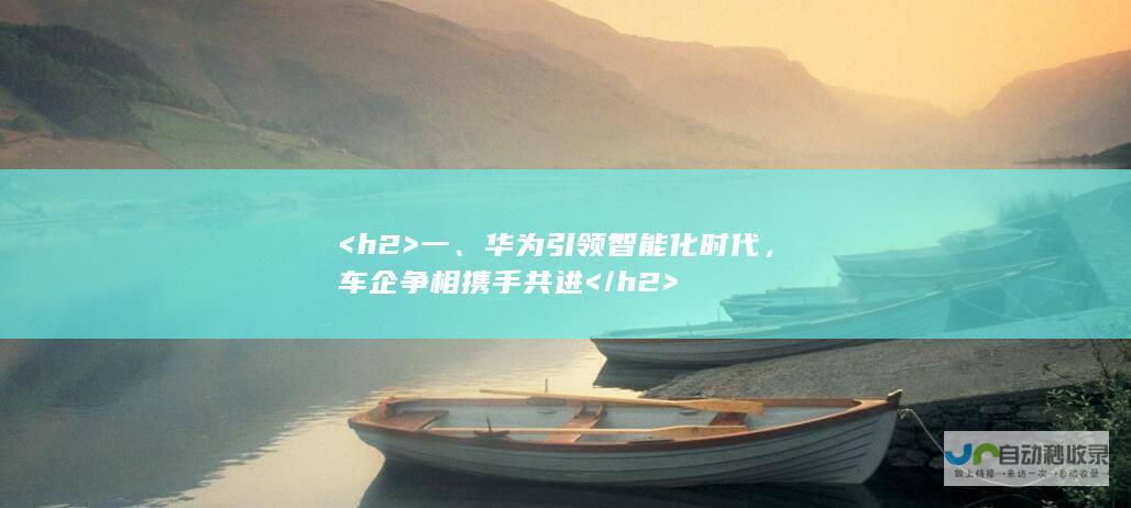 <h2>  一、华为引领智能化时代，车企争相携手共进 </h2>