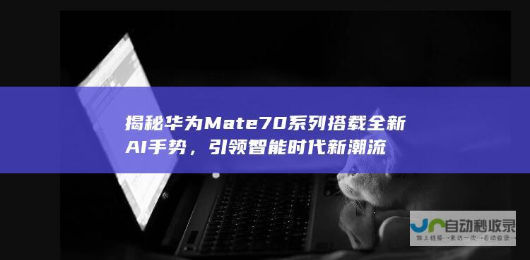 揭秘华为Mate70系列搭载全新AI手势，引领智能时代