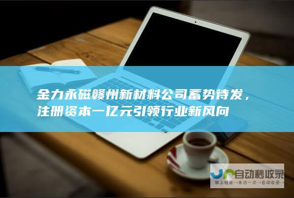 金力永磁赣州新材料公司蓄势待发，注册资本一亿元引领行业新风向