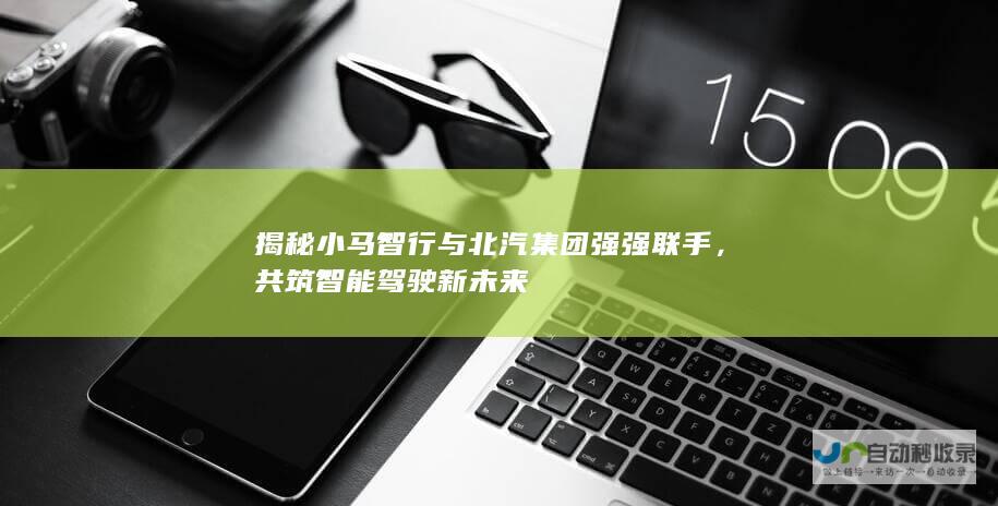 揭秘小马智行与北汽集团强强联手，共筑智能驾驶新未来