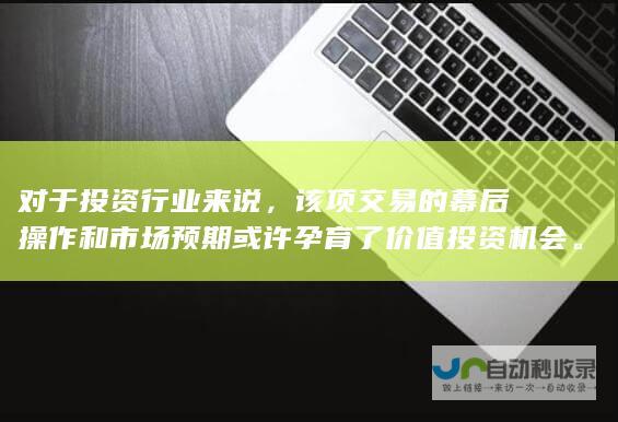 对于投资行业来说，该项交易的幕后操作和市场预期或许孕育了价值投资机会。