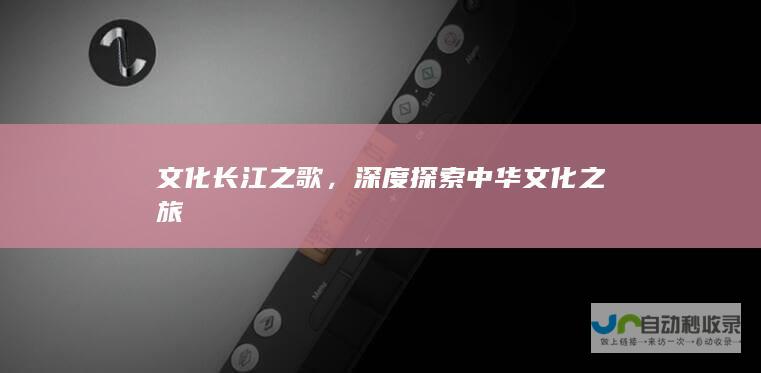 文化长江之歌，深度探索中华文化之旅