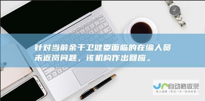 针对当前余干卫健委面临的在编人员未返岗问题，该机构作出回应。