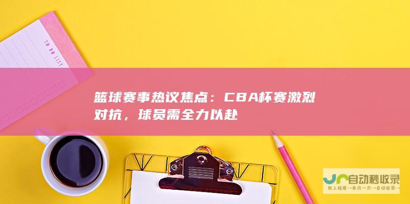 篮球赛事热议焦点：CBA杯赛激烈对抗，球员需全力以赴