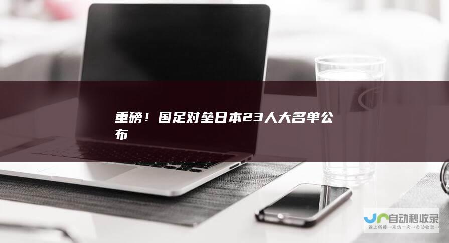 重磅！国足对垒日本23人大名单公布