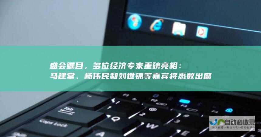 盛会瞩目，多位经济专家重磅亮相：马建堂、杨伟民和刘世锦等嘉宾将悉数出席。