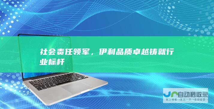 社会责任领军，伊利品质卓越铸就行业标杆