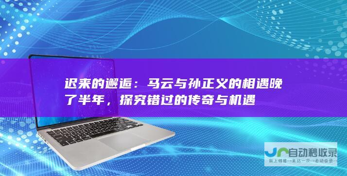 迟来的邂逅：马云与孙正义的相遇晚了半年，探究错过的传奇与机遇