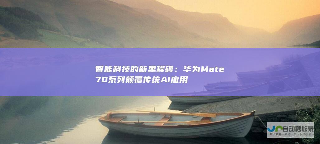 智能科技的新里程碑：华为Mate 70系列颠覆传统AI应用