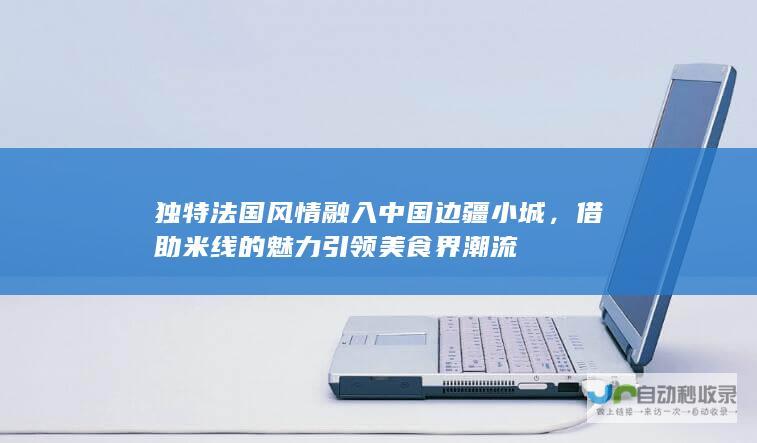 独特法国风情融入中国边疆小城，借助米线的魅力引领美食界潮流