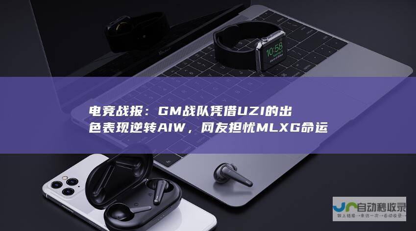 电竞战报：GM战队凭借UZI的出色表现逆转AIW，网友担忧MLXG命运。