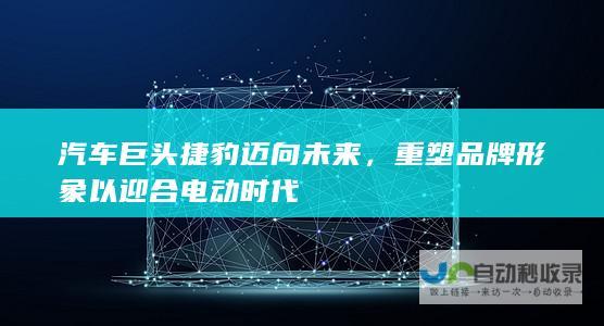 汽车巨头捷豹迈向未来，重塑品牌形象以迎合电动时代