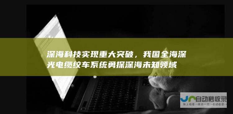 深海科技实现重大突破，我国全海深光电缆绞车系统勇探深海未知领域