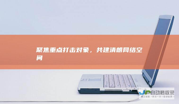 聚焦重点打击对象，共建清朗网络空间