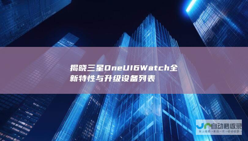 揭晓三星One UI 6 Watch全新特性与升级设备列表