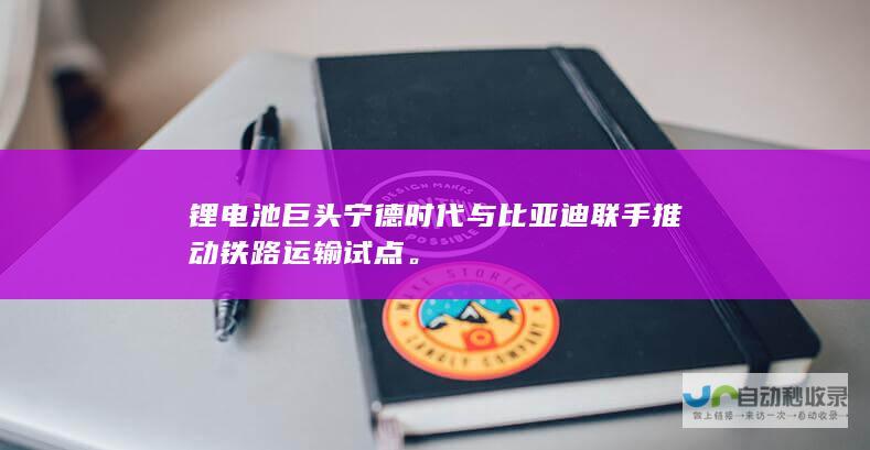 锂电池巨头宁德时代与比亚迪联手推动铁路运输试点。