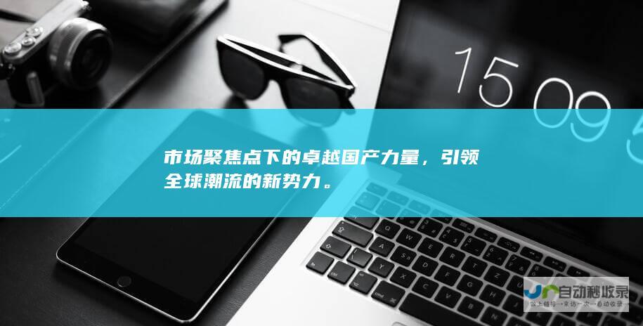 市场聚焦点下的卓越国产力量，引领全球潮流的新势力。