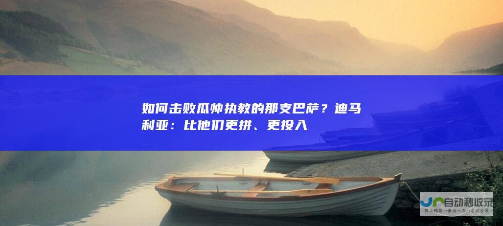 如何击败瓜帅执教的那支巴萨？迪马利亚：比他们更拼、更投入