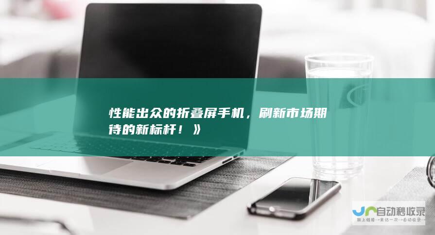 性能出众的折叠屏手机，刷新市场期待的新标杆！》