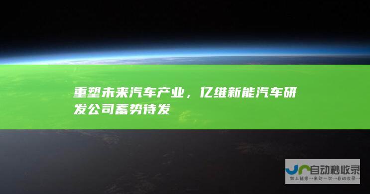 重塑未来汽车产业，亿维新能汽车研发公司蓄势待发