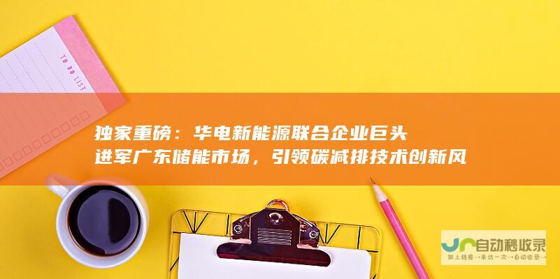 独家重磅：华电新能源联合企业巨头进军广东储能市场，引领碳减排技术创新风潮