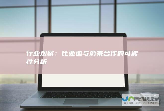 行业观察：比亚迪与蔚来合作的可能性分析