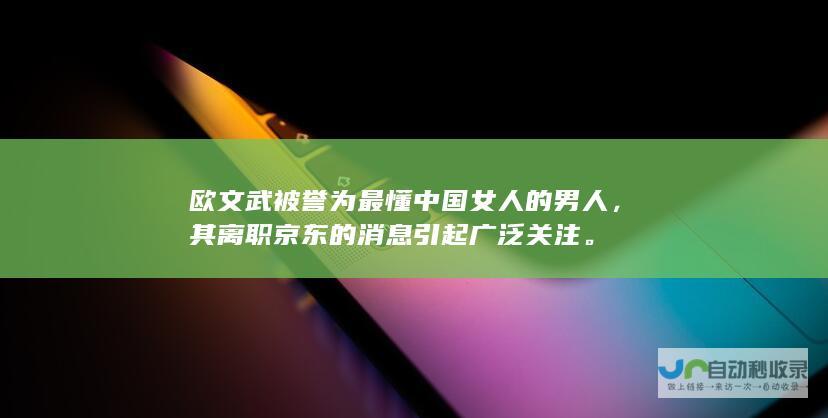 欧文武被誉为最懂中国女人的男人，其离职京东的消息引起广泛关注。