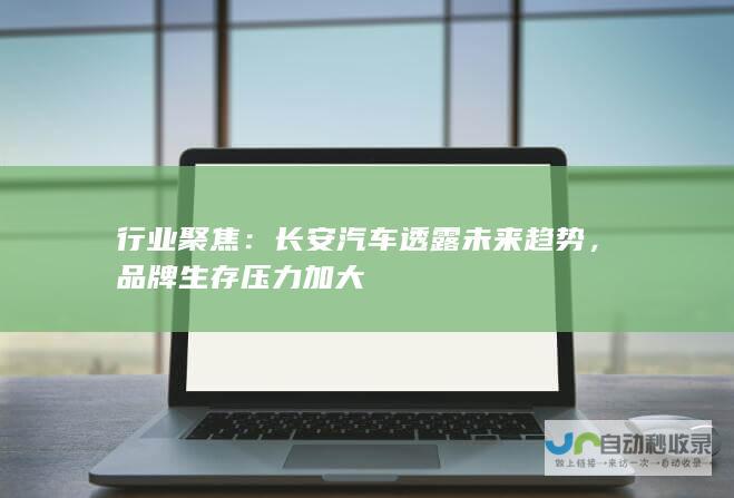 行业聚焦：长安汽车透露未来趋势，品牌生存压力加大