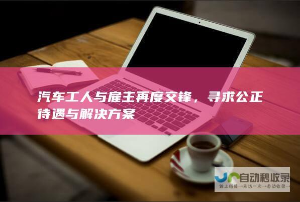 汽车工人与雇主再度交锋，寻求公正待遇与解决方案