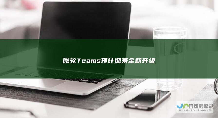 微软 Teams 预计迎来全新升级