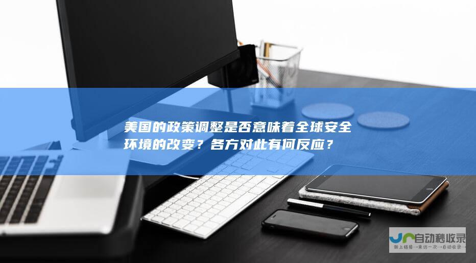 美国的政策调整是否意味着全球安全环境的改变？各方对此有何反应？