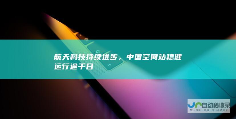 航天科技持续进步，中国空间站稳健运行逾千日