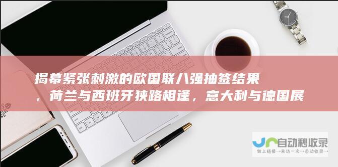 揭幕紧张刺激的欧国联八强抽签结果，荷兰与西班牙狭路相逢，意大利与德国展开激烈比拼