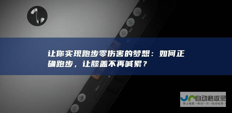 让你实现跑步零伤害的梦想：如何正确跑步，让膝盖不再喊累？