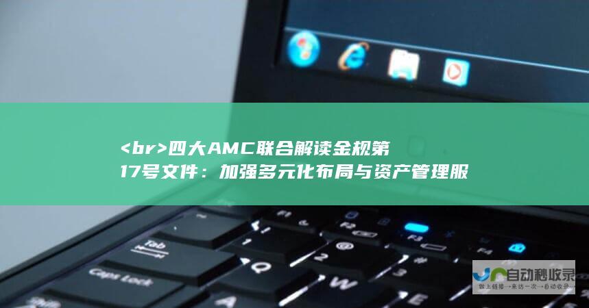 <br> 四大AMC联合解读金规第17号文件：加强多元化布局与资产管理服务优化相结合的新征程