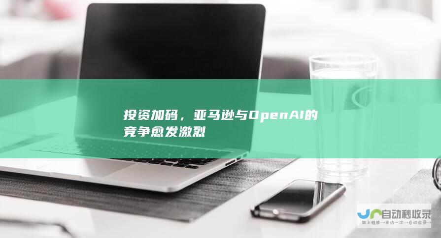 投资加码，亚马逊与OpenAI的竞争愈发激烈