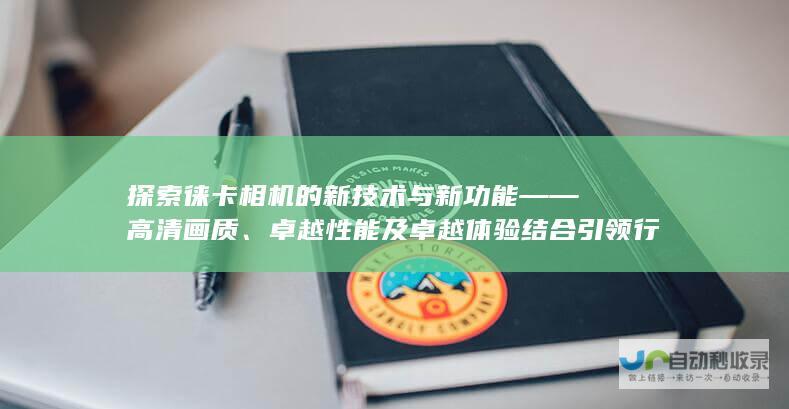 探索徕卡相机的新技术与新功能 —— 高清画质、卓越性能及卓越体验结合引领行业新潮流