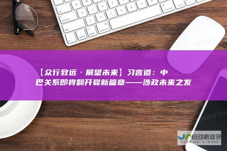 【众行致远·展望未来】习言道：中巴关系即将翻开崭新篇章——涉政未来之发展分析