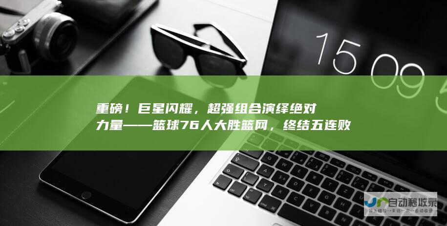 重磅！巨星闪耀，超强组合演绎绝对力量——篮球76人大胜篮网，终结五连败。