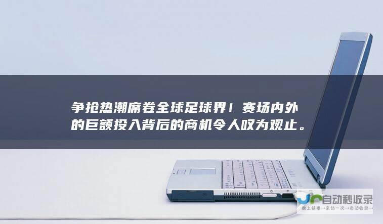 争抢热潮席卷全球足球界！赛场内外的巨额投入背后的商机令人叹为观止。