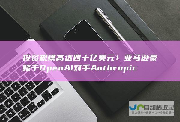 投资规模高达四十亿美元！亚马逊豪赌于OpenAI对手Anthropic项目